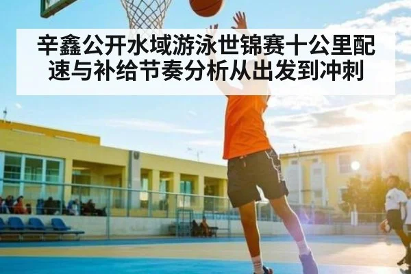 辛鑫公开水域游泳世锦赛十公里配速与补给节奏分析从出发到冲刺