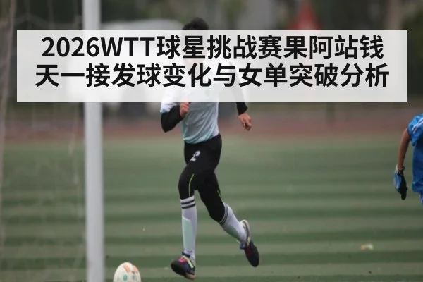 2026WTT球星挑战赛果阿站钱天一接发球变化与女单突破分析