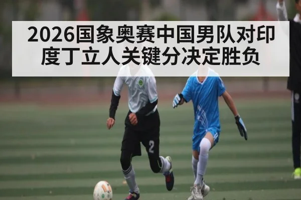 2026国象奥赛中国男队对印度丁立人关键分决定胜负