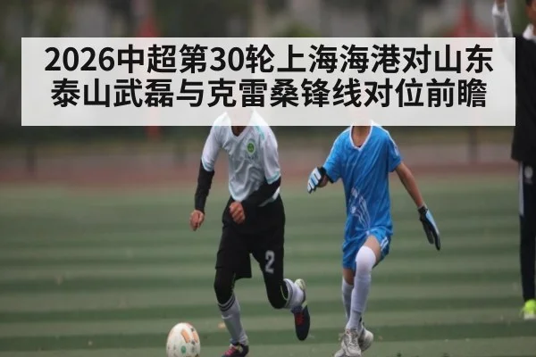 2026中超第30轮上海海港对山东泰山武磊与克雷桑锋线对位前瞻